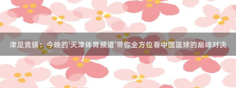 足球直播360雨燕直播：津足竞猜：今晚的\'天津体育频道\'带你全方位看中国篮球的巅峰对决